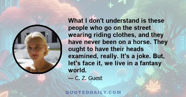 What I don't understand is these people who go on the street wearing riding clothes, and they have never been on a horse. They ought to have their heads examined, really. It's a joke. But, let's face it, we live in a