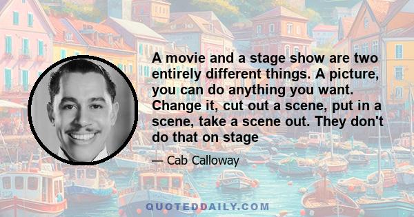 A movie and a stage show are two entirely different things. A picture, you can do anything you want. Change it, cut out a scene, put in a scene, take a scene out. They don't do that on stage