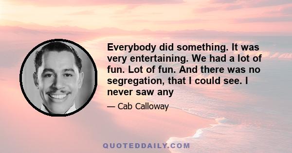 Everybody did something. It was very entertaining. We had a lot of fun. Lot of fun. And there was no segregation, that I could see. I never saw any