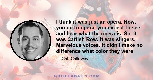 I think it was just an opera. Now, you go to opera, you expect to see and hear what the opera is. So, it was Catfish Row. It was singers. Marvelous voices. It didn't make no difference what color they were