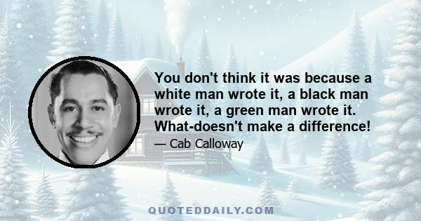 You don't think it was because a white man wrote it, a black man wrote it, a green man wrote it. What-doesn't make a difference!