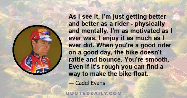 As I see it, I'm just getting better and better as a rider - physically and mentally. I'm as motivated as I ever was. I enjoy it as much as I ever did. When you're a good rider on a good day, the bike doesn't rattle and 