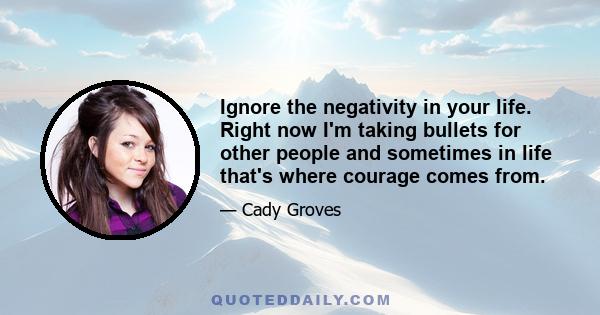 Ignore the negativity in your life. Right now I'm taking bullets for other people and sometimes in life that's where courage comes from.