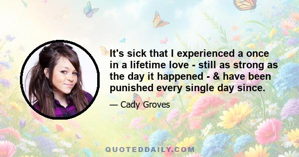 It's sick that I experienced a once in a lifetime love - still as strong as the day it happened - & have been punished every single day since.