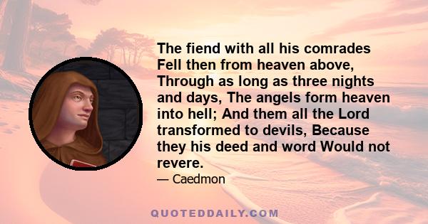 The fiend with all his comrades Fell then from heaven above, Through as long as three nights and days, The angels form heaven into hell; And them all the Lord transformed to devils, Because they his deed and word Would