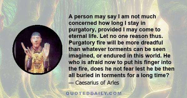 A person may say I am not much concerned how long I stay in purgatory, provided I may come to eternal life. Let no one reason thus. Purgatory fire will be more dreadful than whatever torments can be seen imagined, or