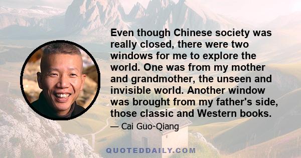 Even though Chinese society was really closed, there were two windows for me to explore the world. One was from my mother and grandmother, the unseen and invisible world. Another window was brought from my father's