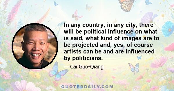 In any country, in any city, there will be political influence on what is said, what kind of images are to be projected and, yes, of course artists can be and are influenced by politicians.