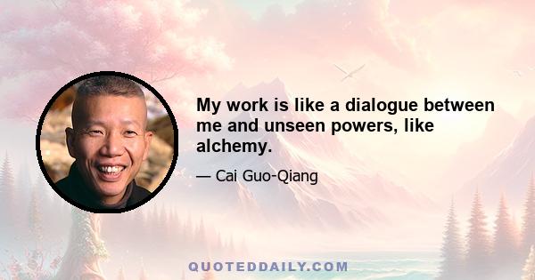 My work is like a dialogue between me and unseen powers, like alchemy.