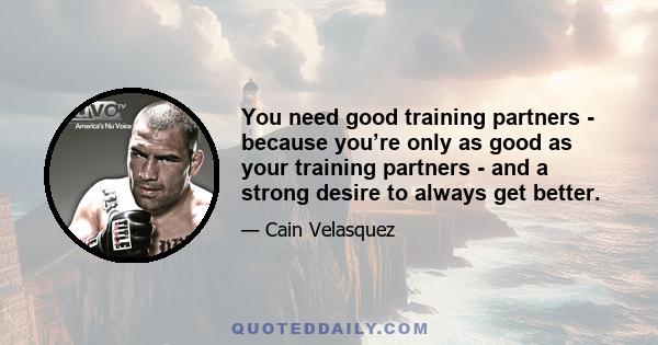 You need good training partners - because you’re only as good as your training partners - and a strong desire to always get better.