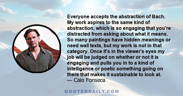 Everyone accepts the abstraction of Bach. My work aspires to the same kind of abstraction, which is so engaging that you're distracted from asking about what it means. So many paintings have hidden meanings or need wall 