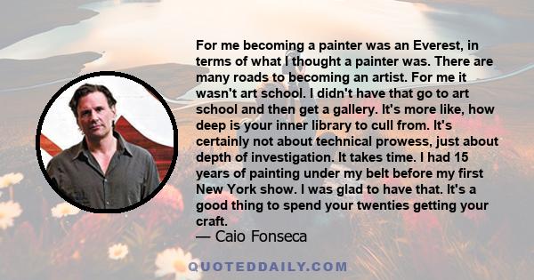 For me becoming a painter was an Everest, in terms of what I thought a painter was. There are many roads to becoming an artist. For me it wasn't art school. I didn't have that go to art school and then get a gallery.