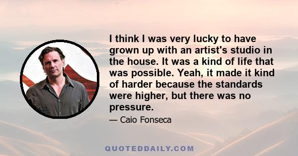 I think I was very lucky to have grown up with an artist's studio in the house. It was a kind of life that was possible. Yeah, it made it kind of harder because the standards were higher, but there was no pressure.