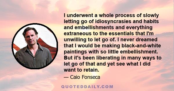 I underwent a whole process of slowly letting go of idiosyncrasies and habits and embellishments and everything extraneous to the essentials that I'm unwilling to let go of. I never dreamed that I would be making