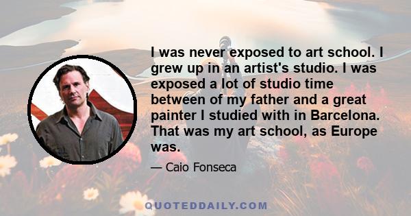 I was never exposed to art school. I grew up in an artist's studio. I was exposed a lot of studio time between of my father and a great painter I studied with in Barcelona. That was my art school, as Europe was.