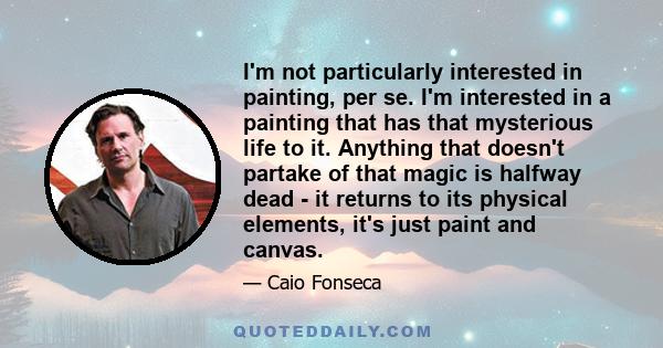 I'm not particularly interested in painting, per se. I'm interested in a painting that has that mysterious life to it. Anything that doesn't partake of that magic is halfway dead - it returns to its physical elements,