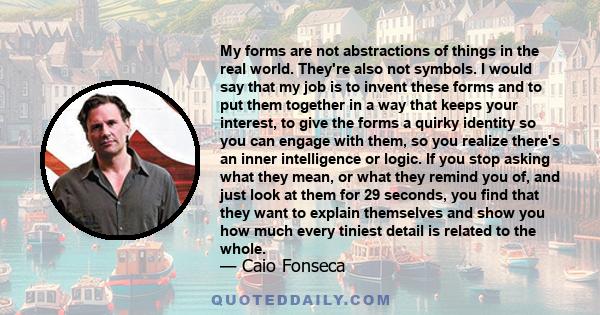 My forms are not abstractions of things in the real world. They're also not symbols. I would say that my job is to invent these forms and to put them together in a way that keeps your interest, to give the forms a