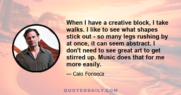 When I have a creative block, I take walks. I like to see what shapes stick out - so many legs rushing by at once, it can seem abstract. I don't need to see great art to get stirred up. Music does that for me more