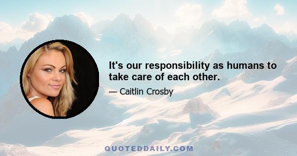 It's our responsibility as humans to take care of each other.