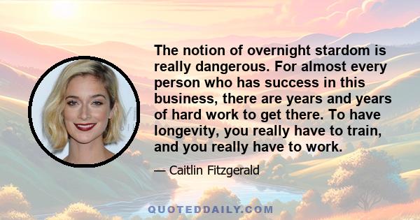 The notion of overnight stardom is really dangerous. For almost every person who has success in this business, there are years and years of hard work to get there. To have longevity, you really have to train, and you