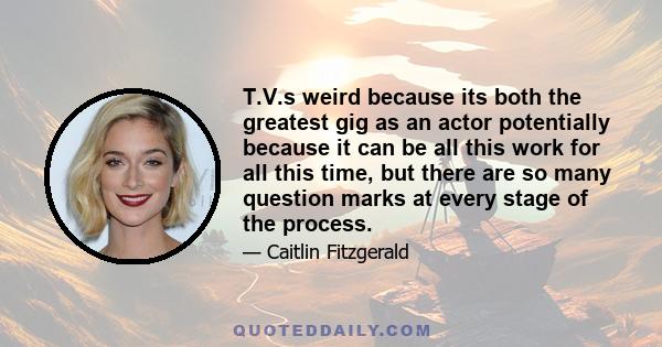 T.V.s weird because its both the greatest gig as an actor potentially because it can be all this work for all this time, but there are so many question marks at every stage of the process.