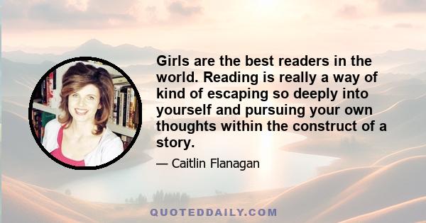 Girls are the best readers in the world. Reading is really a way of kind of escaping so deeply into yourself and pursuing your own thoughts within the construct of a story.