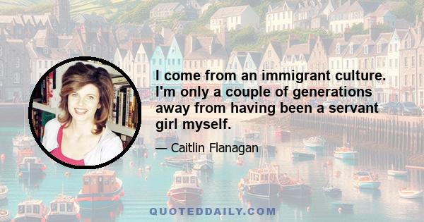 I come from an immigrant culture. I'm only a couple of generations away from having been a servant girl myself.