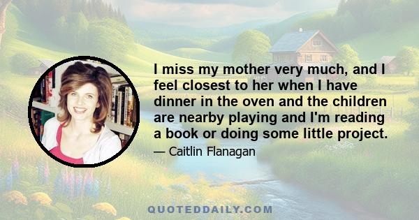 I miss my mother very much, and I feel closest to her when I have dinner in the oven and the children are nearby playing and I'm reading a book or doing some little project.