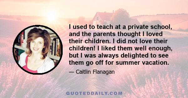 I used to teach at a private school, and the parents thought I loved their children. I did not love their children! I liked them well enough, but I was always delighted to see them go off for summer vacation.