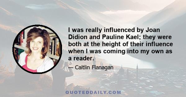 I was really influenced by Joan Didion and Pauline Kael; they were both at the height of their influence when I was coming into my own as a reader.