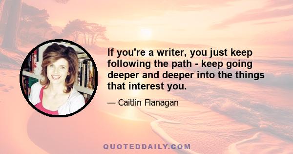 If you're a writer, you just keep following the path - keep going deeper and deeper into the things that interest you.