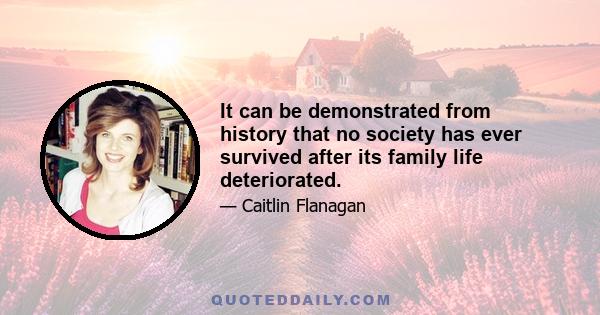 It can be demonstrated from history that no society has ever survived after its family life deteriorated.