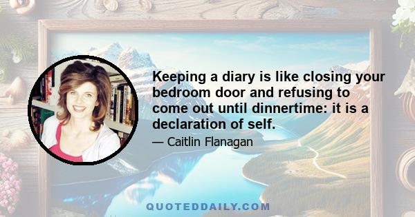 Keeping a diary is like closing your bedroom door and refusing to come out until dinnertime: it is a declaration of self.