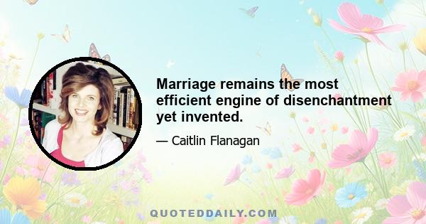 Marriage remains the most efficient engine of disenchantment yet invented.