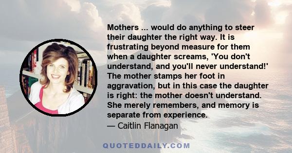 Mothers ... would do anything to steer their daughter the right way. It is frustrating beyond measure for them when a daughter screams, 'You don't understand, and you'll never understand!' The mother stamps her foot in