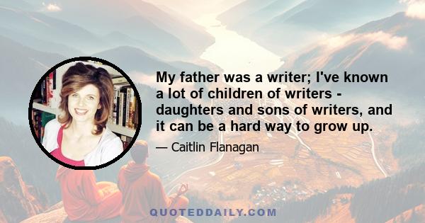 My father was a writer; I've known a lot of children of writers - daughters and sons of writers, and it can be a hard way to grow up.