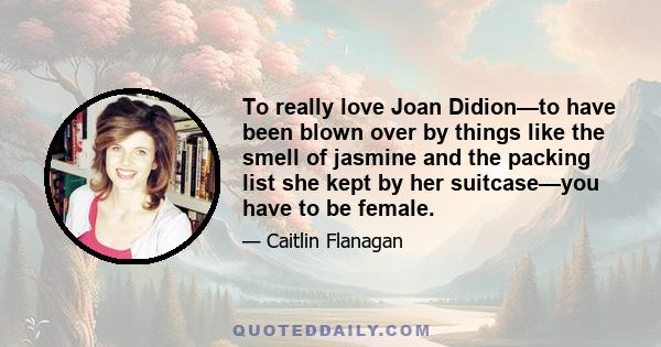 To really love Joan Didion—to have been blown over by things like the smell of jasmine and the packing list she kept by her suitcase—you have to be female.