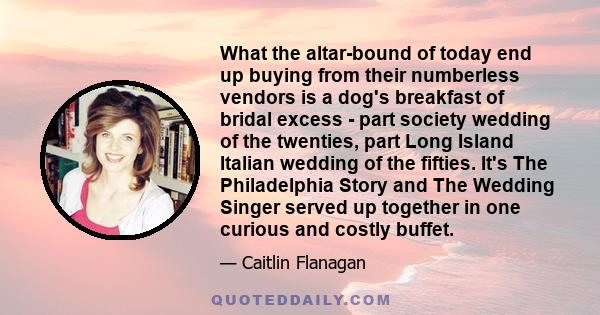 What the altar-bound of today end up buying from their numberless vendors is a dog's breakfast of bridal excess - part society wedding of the twenties, part Long Island Italian wedding of the fifties. It's The