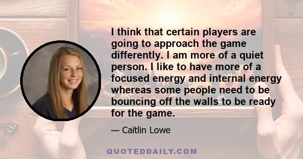 I think that certain players are going to approach the game differently. I am more of a quiet person. I like to have more of a focused energy and internal energy whereas some people need to be bouncing off the walls to