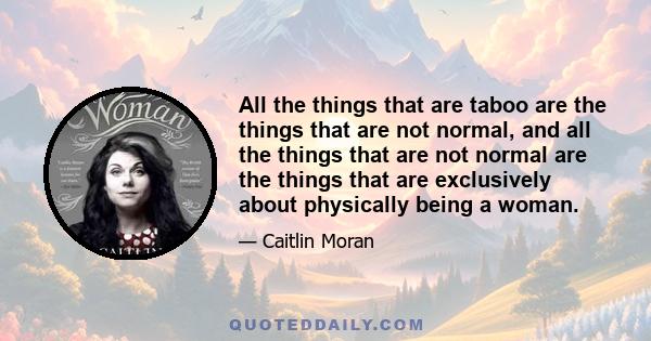 All the things that are taboo are the things that are not normal, and all the things that are not normal are the things that are exclusively about physically being a woman.