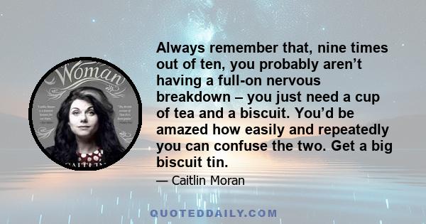 Always remember that, nine times out of ten, you probably aren’t having a full-on nervous breakdown – you just need a cup of tea and a biscuit. You’d be amazed how easily and repeatedly you can confuse the two. Get a