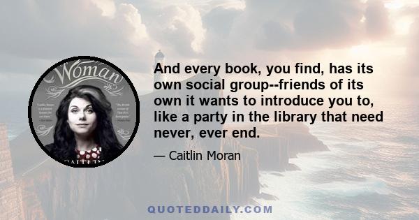 And every book, you find, has its own social group--friends of its own it wants to introduce you to, like a party in the library that need never, ever end.