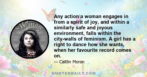 Any action a woman engages in from a spirit of joy, and within a similarly safe and joyous environment, falls within the city-walls of feminism. A girl has a right to dance how she wants, when her favourite record comes 