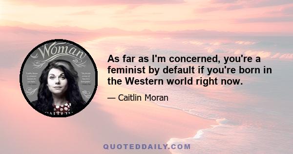 As far as I'm concerned, you're a feminist by default if you're born in the Western world right now.