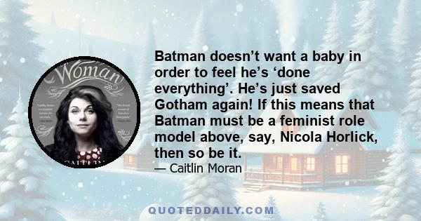 Batman doesn’t want a baby in order to feel he’s ‘done everything’. He’s just saved Gotham again! If this means that Batman must be a feminist role model above, say, Nicola Horlick, then so be it.