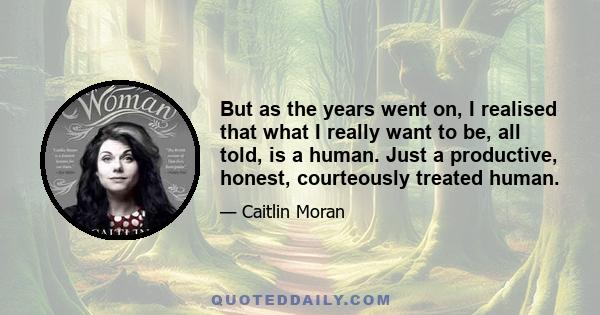 But as the years went on, I realised that what I really want to be, all told, is a human. Just a productive, honest, courteously treated human.