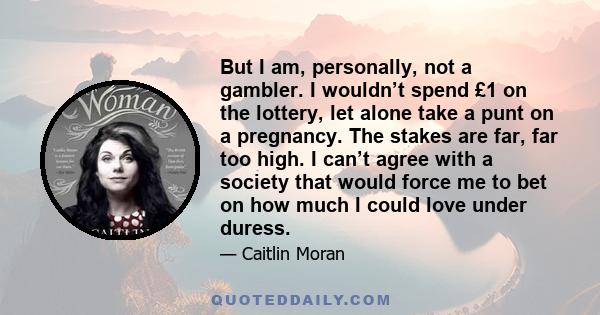 But I am, personally, not a gambler. I wouldn’t spend £1 on the lottery, let alone take a punt on a pregnancy. The stakes are far, far too high. I can’t agree with a society that would force me to bet on how much I