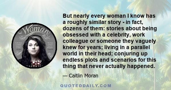 But nearly every woman I know has a roughly similar story - in fact, dozens of them: stories about being obsessed with a celebrity, work colleague or someone they vaguely knew for years; living in a parallel world in