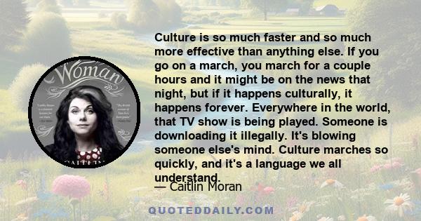 Culture is so much faster and so much more effective than anything else. If you go on a march, you march for a couple hours and it might be on the news that night, but if it happens culturally, it happens forever.