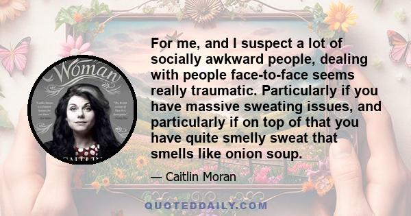 For me, and I suspect a lot of socially awkward people, dealing with people face-to-face seems really traumatic. Particularly if you have massive sweating issues, and particularly if on top of that you have quite smelly 